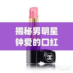 揭秘男明星钟爱的口红款式,你绝对不能错过!
